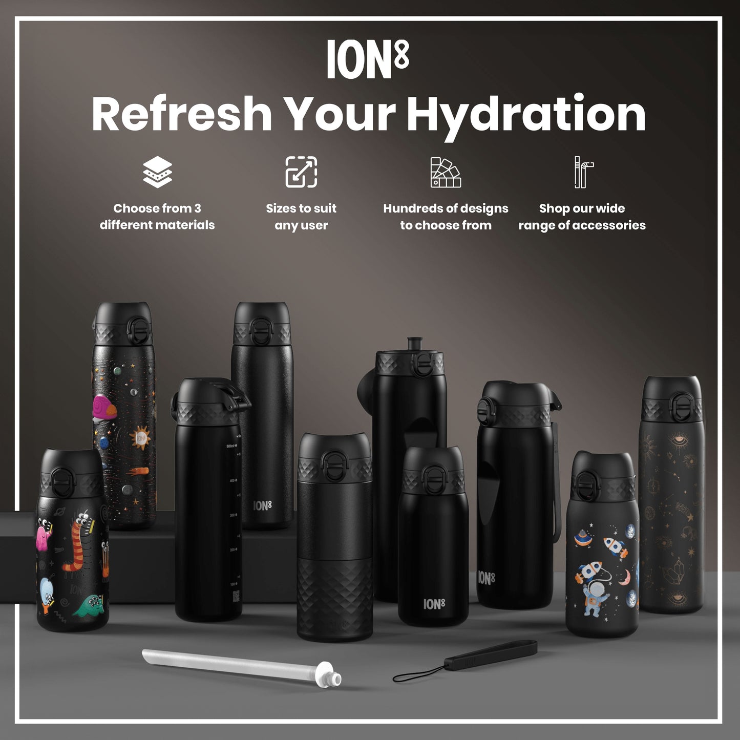 Several ION8 water bottles, in various sizes and designs, are displayed on a dark gray surface. Choose from 3 different materials; sizes to suit any user; hundreds of designs to choose from; shop our wide range of accessories.